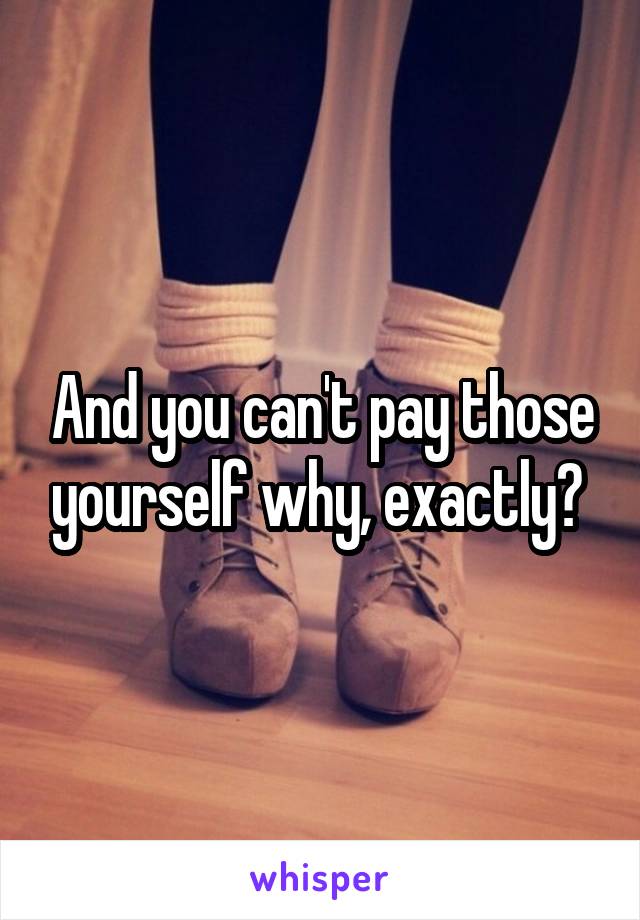 And you can't pay those yourself why, exactly? 