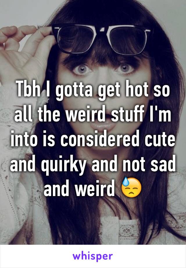 Tbh I gotta get hot so all the weird stuff I'm into is considered cute and quirky and not sad and weird 😓