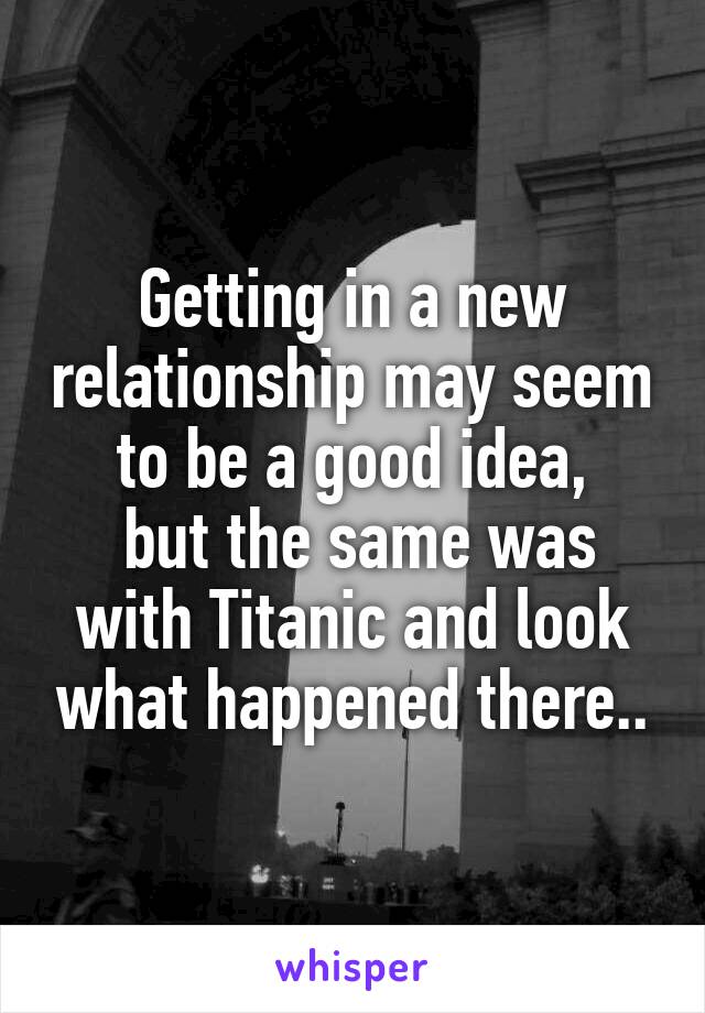 Getting in a new relationship may seem to be a good idea,
 but the same was with Titanic and look what happened there..