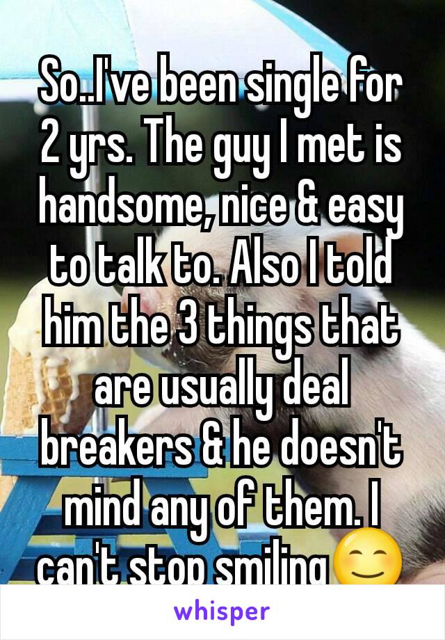 So..I've been single for 2 yrs. The guy I met is handsome, nice & easy to talk to. Also I told him the 3 things that are usually deal breakers & he doesn't mind any of them. I can't stop smiling😊