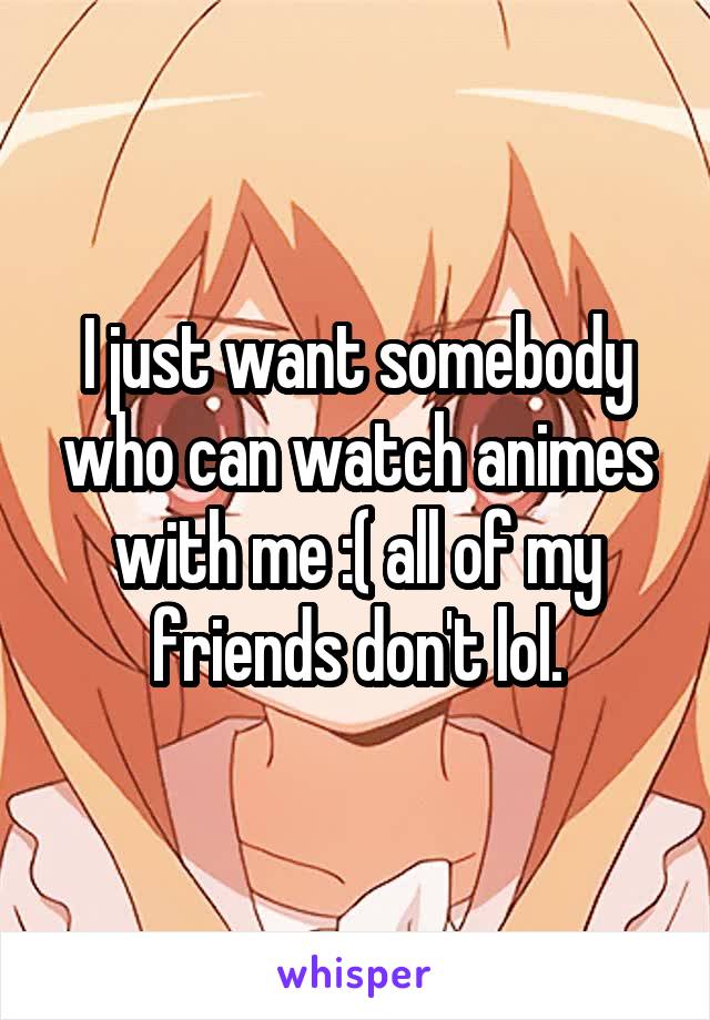 I just want somebody who can watch animes with me :( all of my friends don't lol.