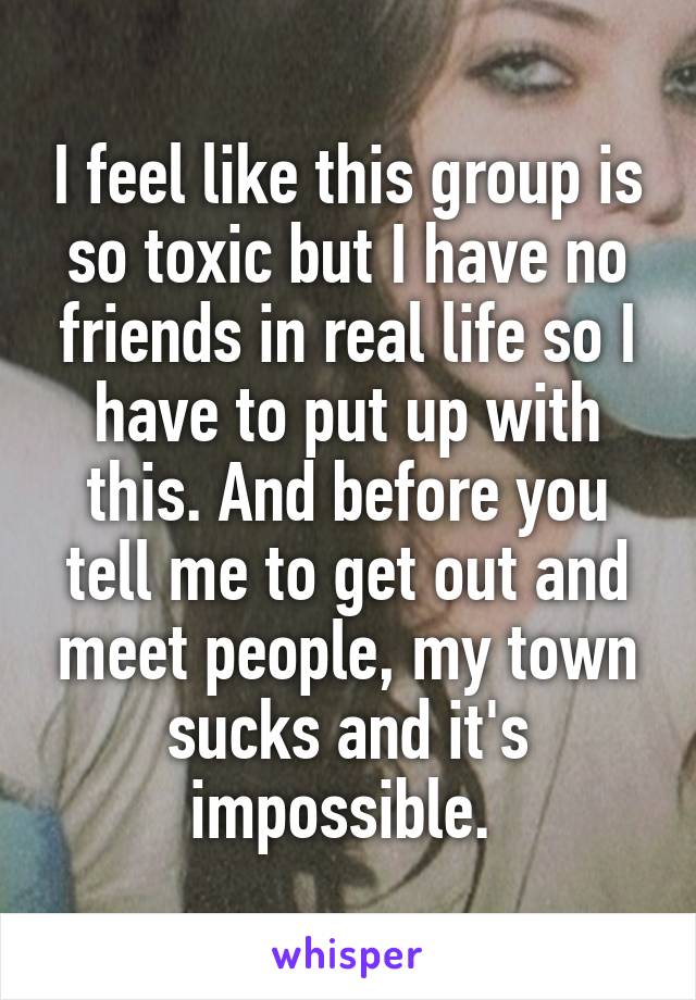 I feel like this group is so toxic but I have no friends in real life so I have to put up with this. And before you tell me to get out and meet people, my town sucks and it's impossible. 