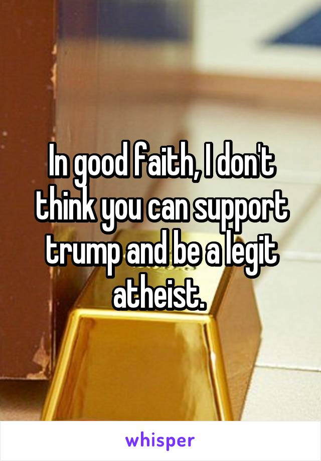 In good faith, I don't think you can support trump and be a legit atheist. 