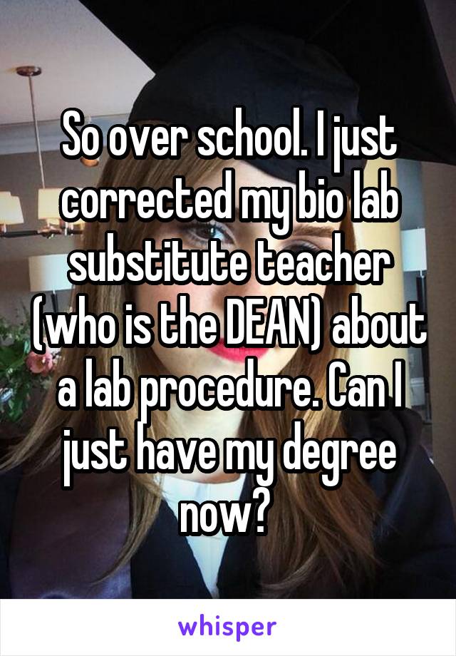 So over school. I just corrected my bio lab substitute teacher (who is the DEAN) about a lab procedure. Can I just have my degree now? 