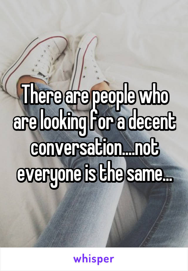 There are people who are looking for a decent conversation....not everyone is the same...