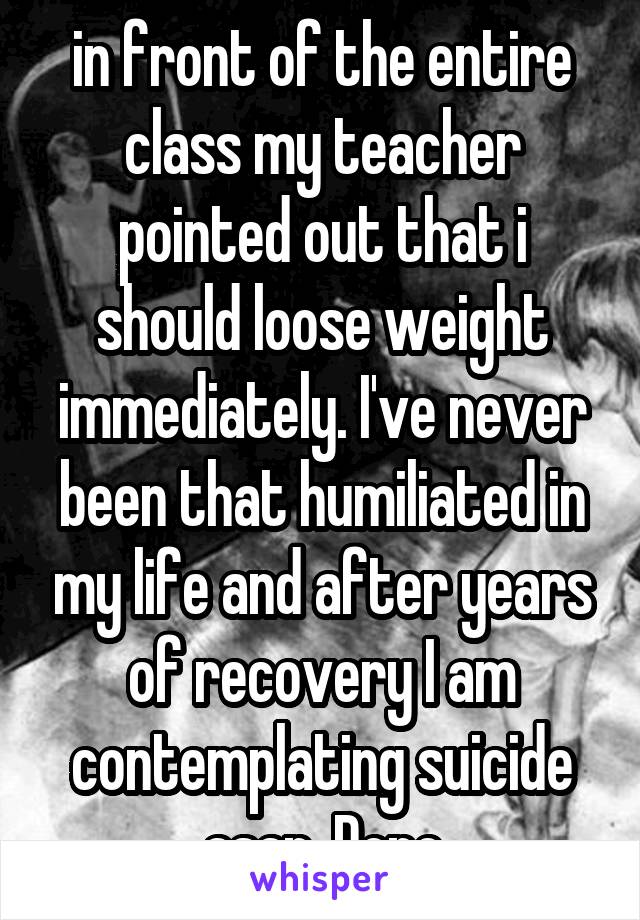 in front of the entire class my teacher pointed out that i should loose weight immediately. I've never been that humiliated in my life and after years of recovery I am contemplating suicide asap. Done