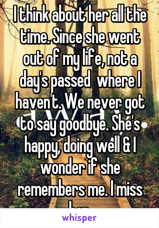 I think about her all the time. Since she went out of my life, not a day's passed  where I haven't. We never got to say goodbye. She's happy, doing well & I wonder if she remembers me. I miss her.