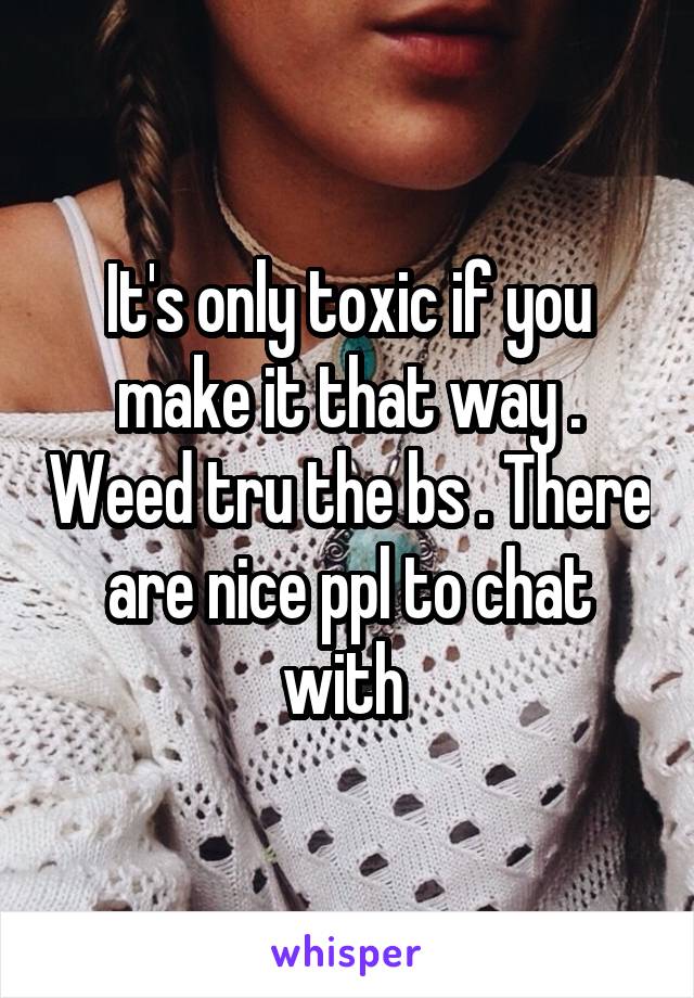 It's only toxic if you make it that way . Weed tru the bs . There are nice ppl to chat with 