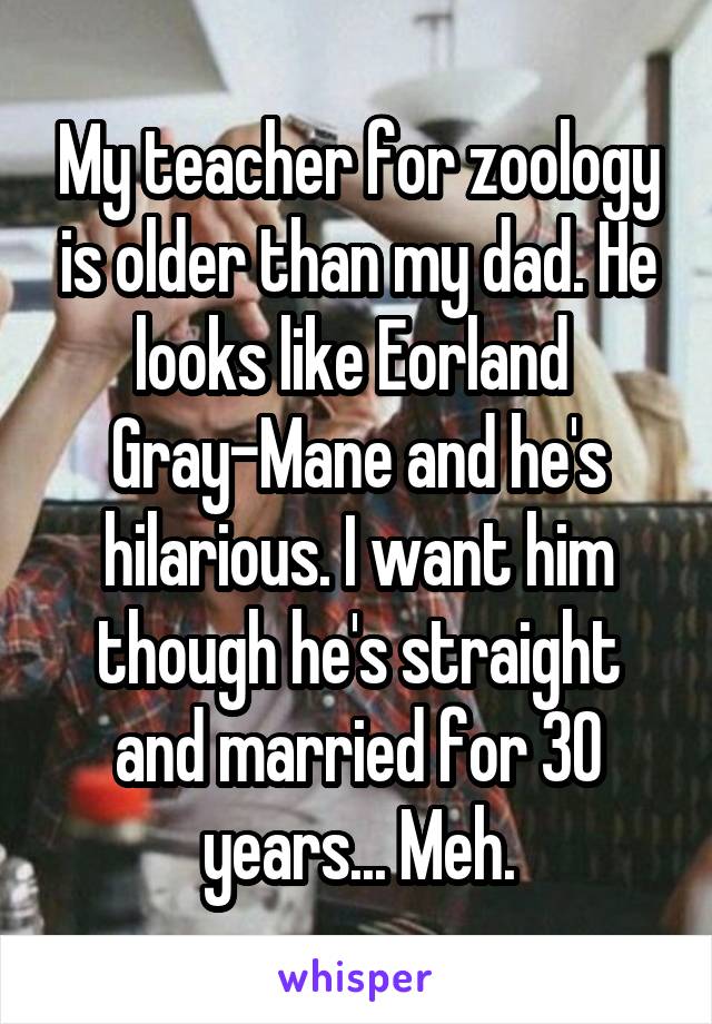 My teacher for zoology is older than my dad. He looks like Eorland 
Gray-Mane and he's hilarious. I want him though he's straight and married for 30 years... Meh.