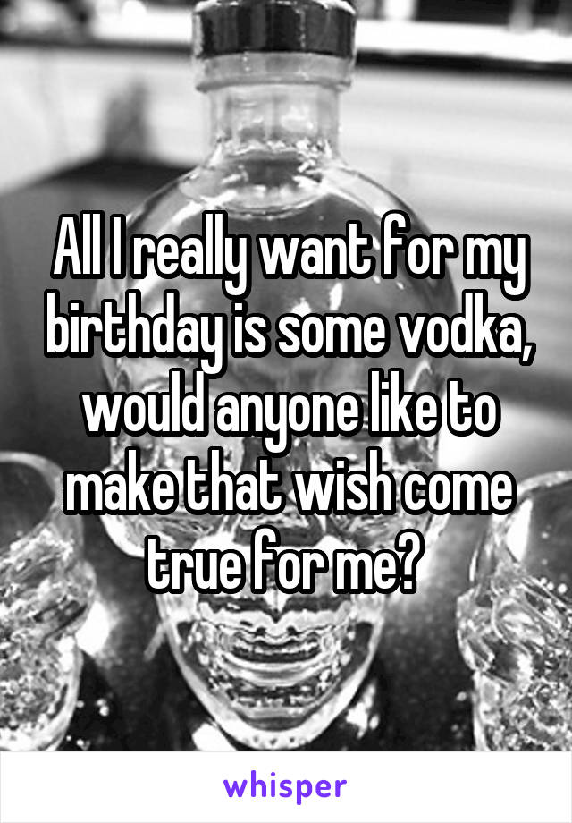 All I really want for my birthday is some vodka, would anyone like to make that wish come true for me? 