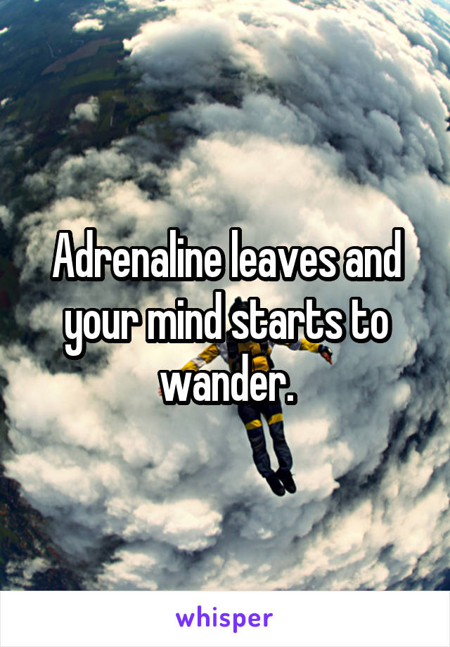 Adrenaline leaves and your mind starts to wander.