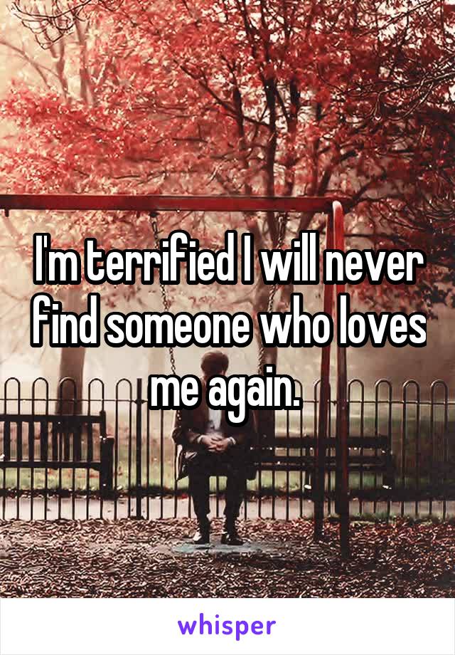 I'm terrified I will never find someone who loves me again. 