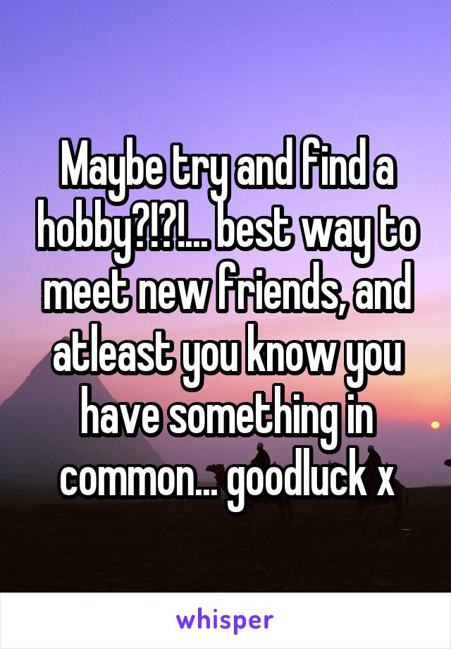 Maybe try and find a hobby?!?!... best way to meet new friends, and atleast you know you have something in common... goodluck x