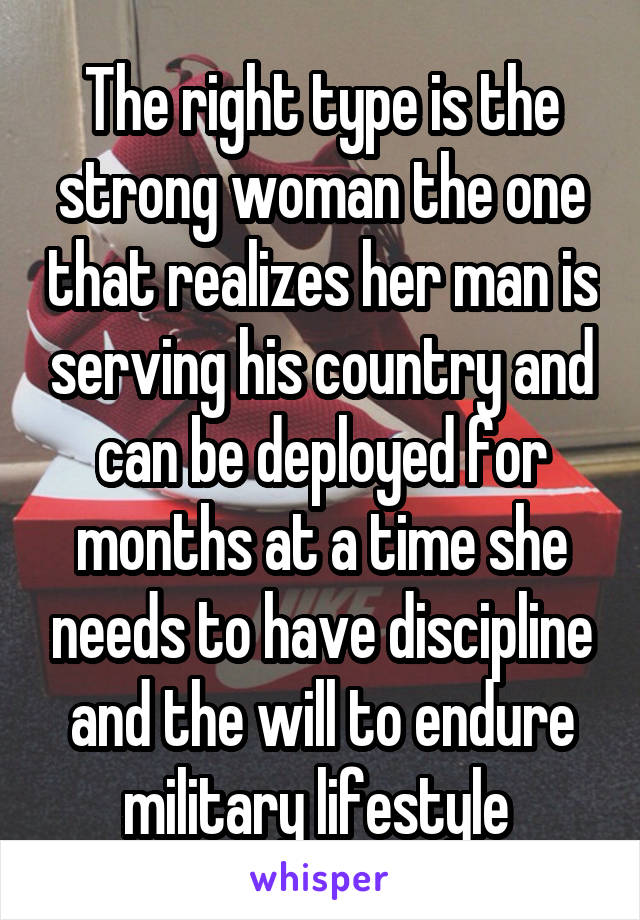 The right type is the strong woman the one that realizes her man is serving his country and can be deployed for months at a time she needs to have discipline and the will to endure military lifestyle 