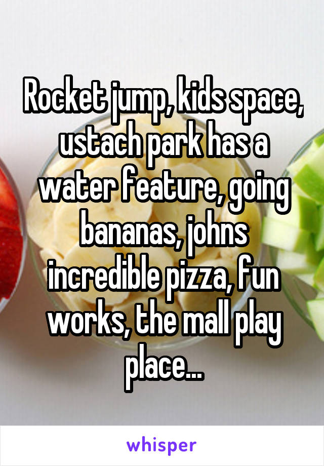 Rocket jump, kids space, ustach park has a water feature, going bananas, johns incredible pizza, fun works, the mall play place...