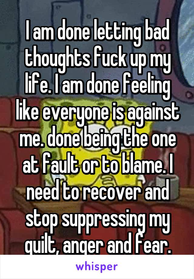 I am done letting bad thoughts fuck up my life. I am done feeling like everyone is against me. done being the one at fault or to blame. I need to recover and stop suppressing my guilt, anger and fear.