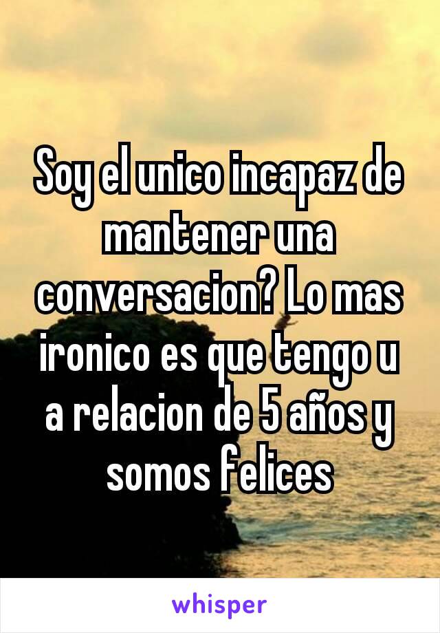 Soy el unico incapaz de mantener una conversacion? Lo mas ironico es que tengo u a relacion de 5 años y somos felices