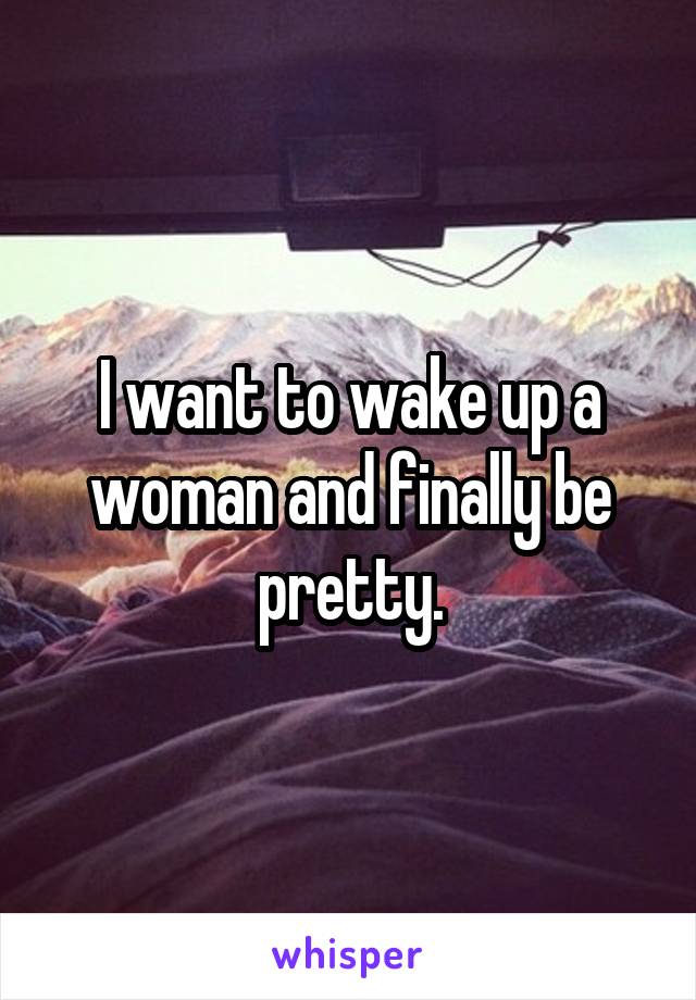 I want to wake up a woman and finally be pretty.