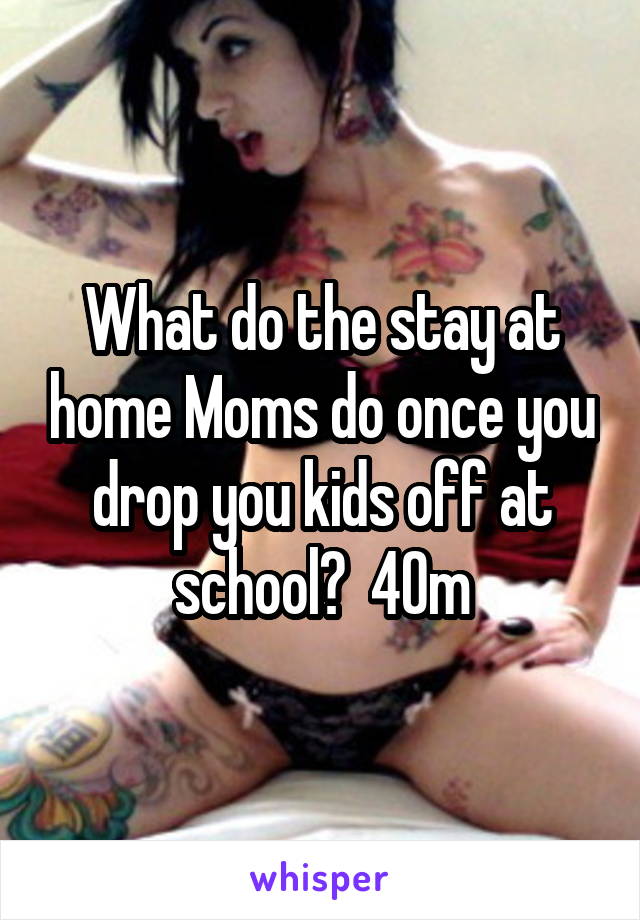 What do the stay at home Moms do once you drop you kids off at school?  40m