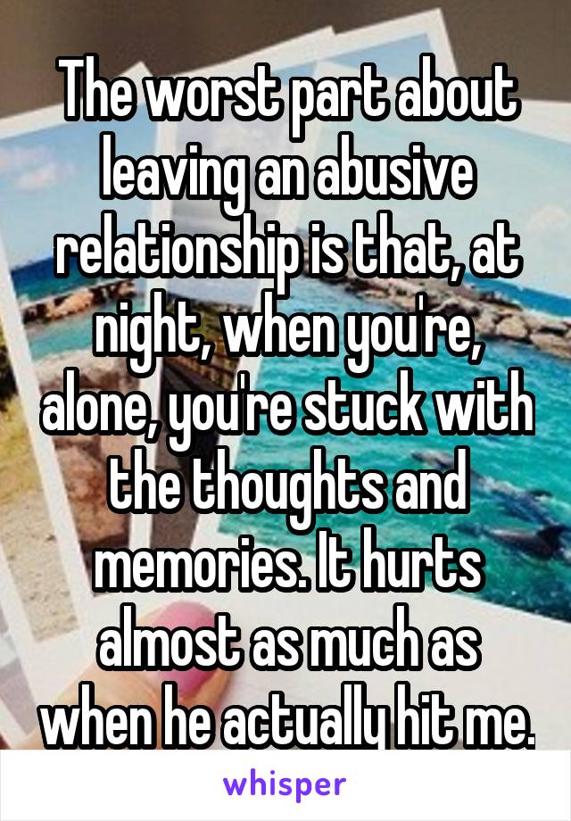 The worst part about leaving an abusive relationship is that, at night, when you're, alone, you're stuck with the thoughts and memories. It hurts almost as much as when he actually hit me.