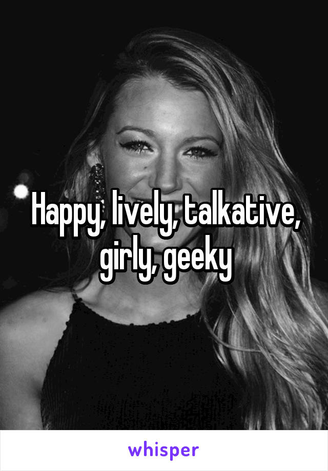 Happy, lively, talkative, girly, geeky