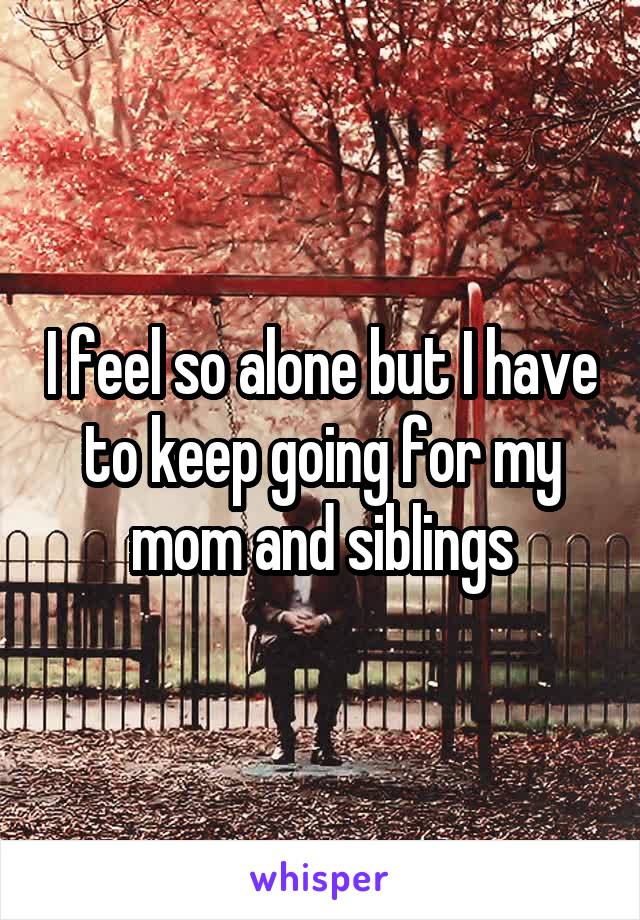 I feel so alone but I have to keep going for my mom and siblings