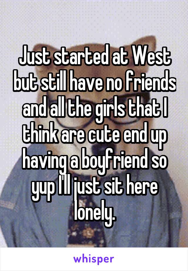 Just started at West but still have no friends and all the girls that I think are cute end up having a boyfriend so yup I'll just sit here lonely.