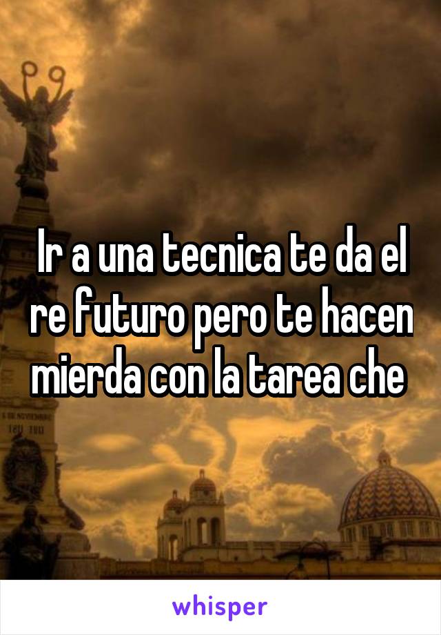 Ir a una tecnica te da el re futuro pero te hacen mierda con la tarea che 