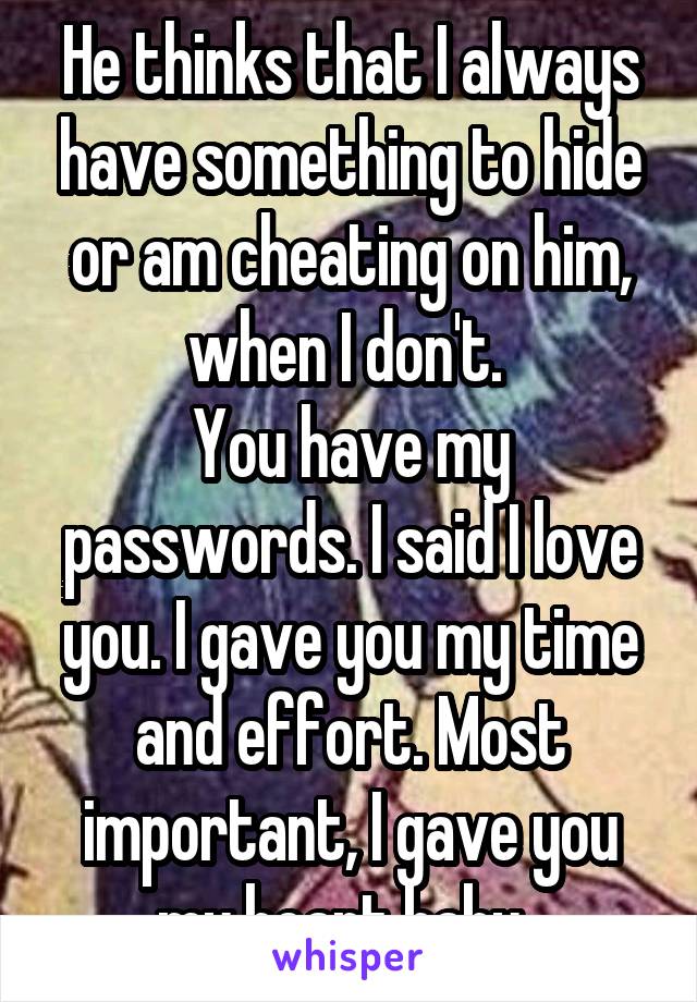 He thinks that I always have something to hide or am cheating on him, when I don't. 
You have my passwords. I said I love you. I gave you my time and effort. Most important, I gave you my heart baby. 