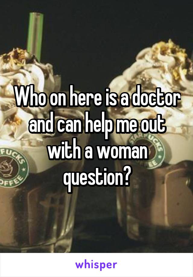 Who on here is a doctor and can help me out with a woman question?