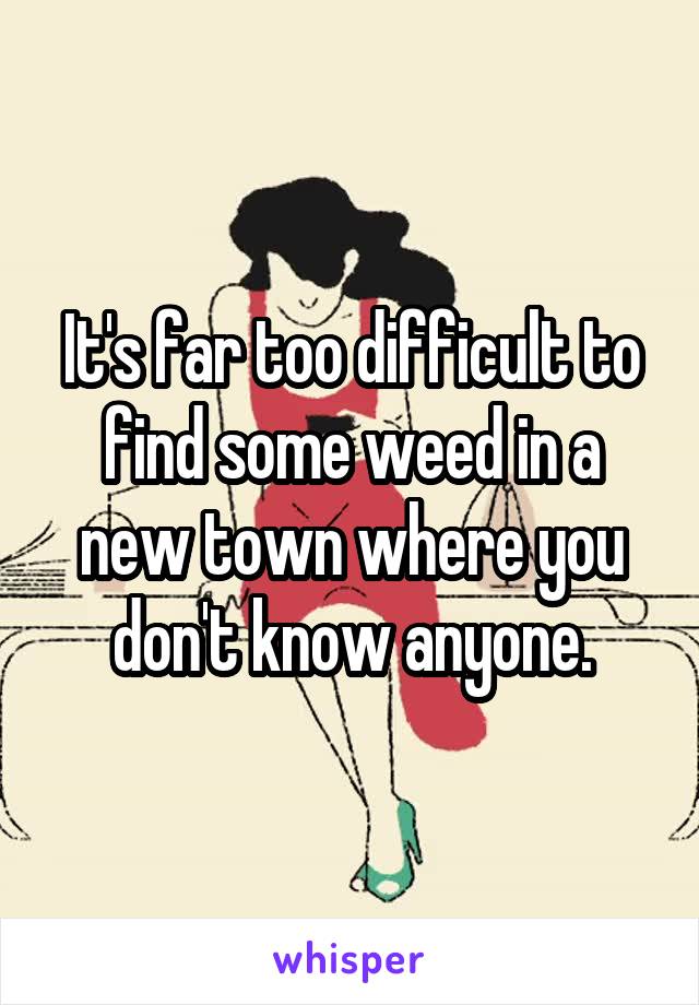 It's far too difficult to find some weed in a new town where you don't know anyone.