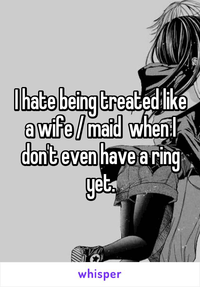 I hate being treated like a wife / maid  when I don't even have a ring yet.