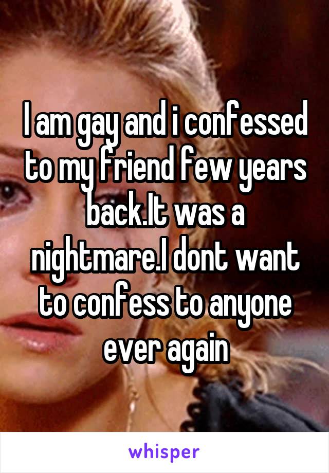 I am gay and i confessed to my friend few years back.It was a nightmare.I dont want to confess to anyone ever again