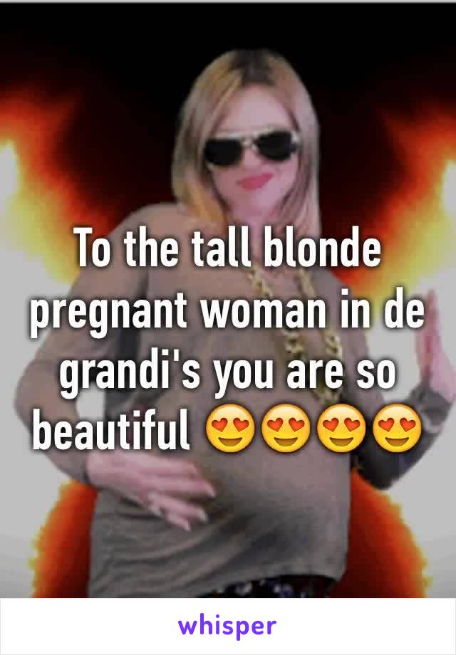 To the tall blonde pregnant woman in de grandi's you are so beautiful 😍😍😍😍