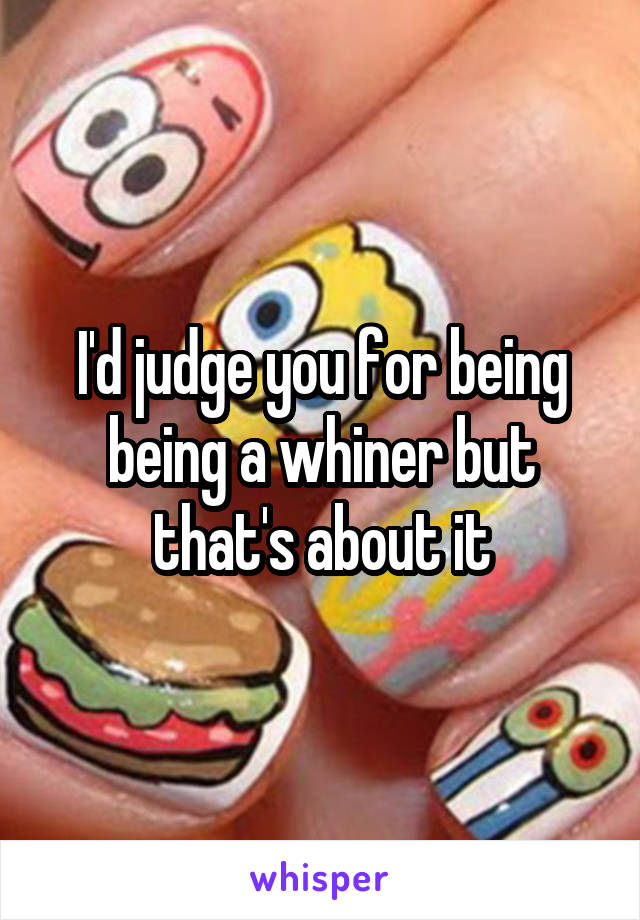 I'd judge you for being being a whiner but that's about it