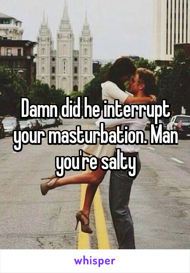 Damn did he interrupt your masturbation. Man you're salty