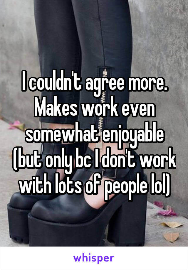 I couldn't agree more. Makes work even somewhat enjoyable (but only bc I don't work with lots of people lol)