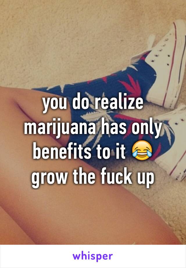 you do realize marijuana has only benefits to it 😂 
grow the fuck up 