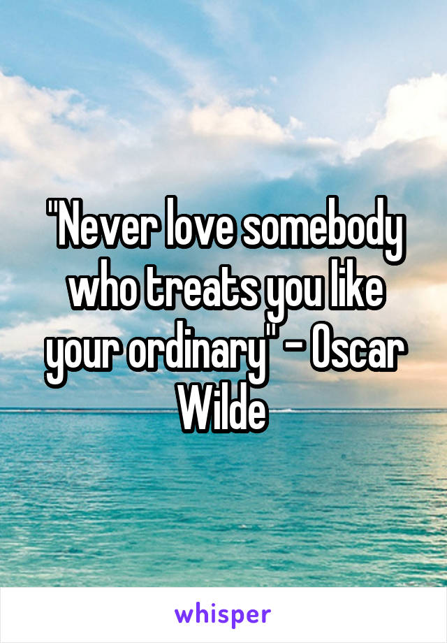 "Never love somebody who treats you like your ordinary" - Oscar Wilde 