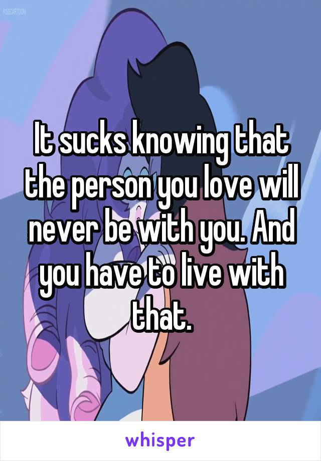 It sucks knowing that the person you love will never be with you. And you have to live with that.