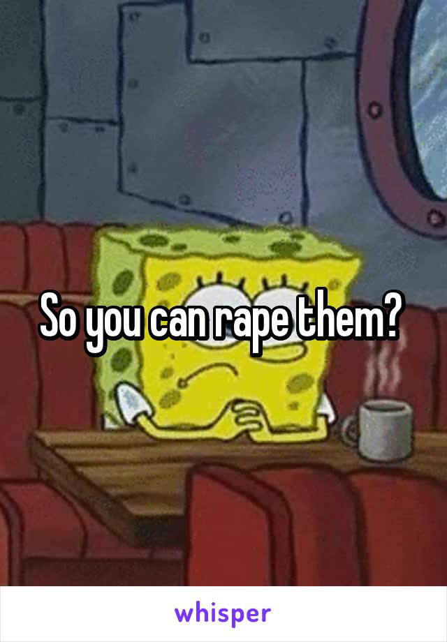 So you can rape them? 