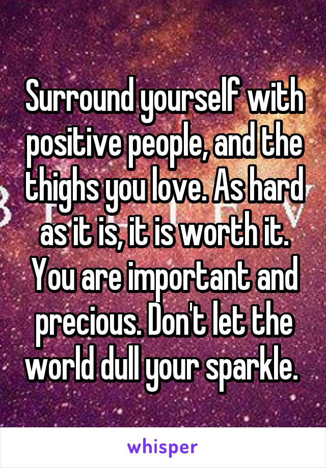 Surround yourself with positive people, and the thighs you love. As hard as it is, it is worth it. You are important and precious. Don't let the world dull your sparkle. 