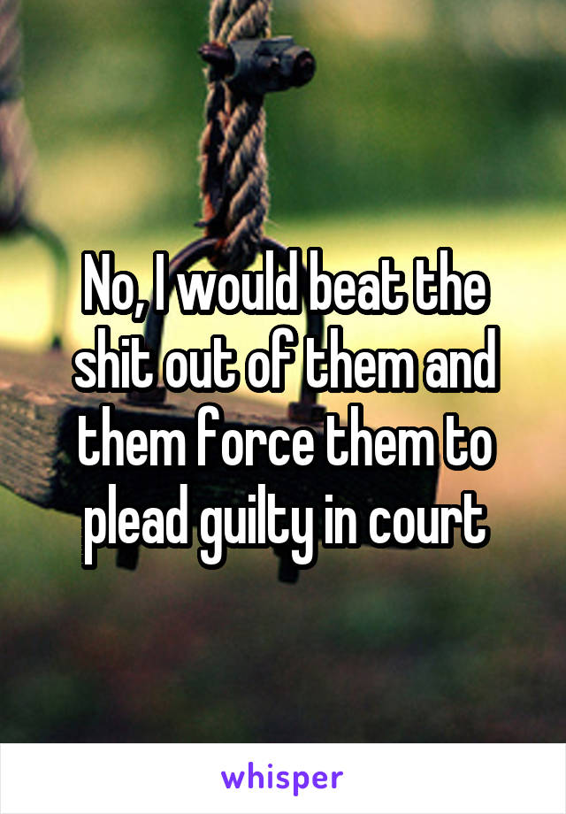 No, I would beat the shit out of them and them force them to plead guilty in court