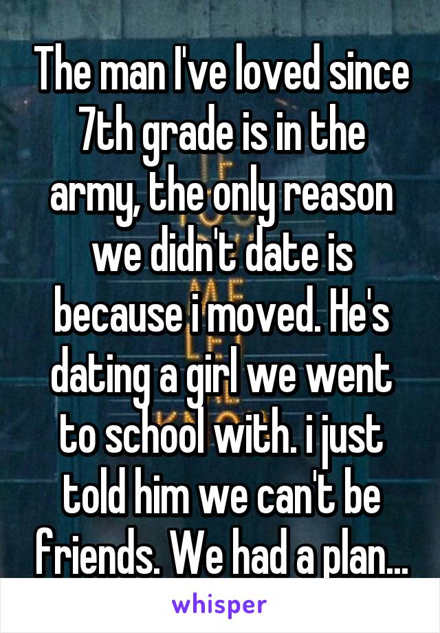 The man I've loved since 7th grade is in the army, the only reason we didn't date is because i moved. He's dating a girl we went to school with. i just told him we can't be friends. We had a plan...