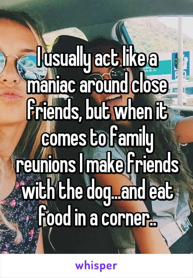 I usually act like a maniac around close friends, but when it comes to family reunions I make friends with the dog...and eat food in a corner..