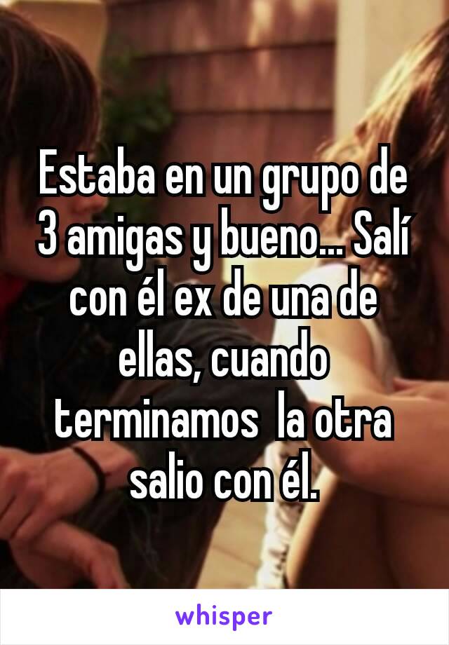 Estaba en un grupo de 3 amigas y bueno... Salí con él ex de una de ellas, cuando terminamos  la otra salio con él.