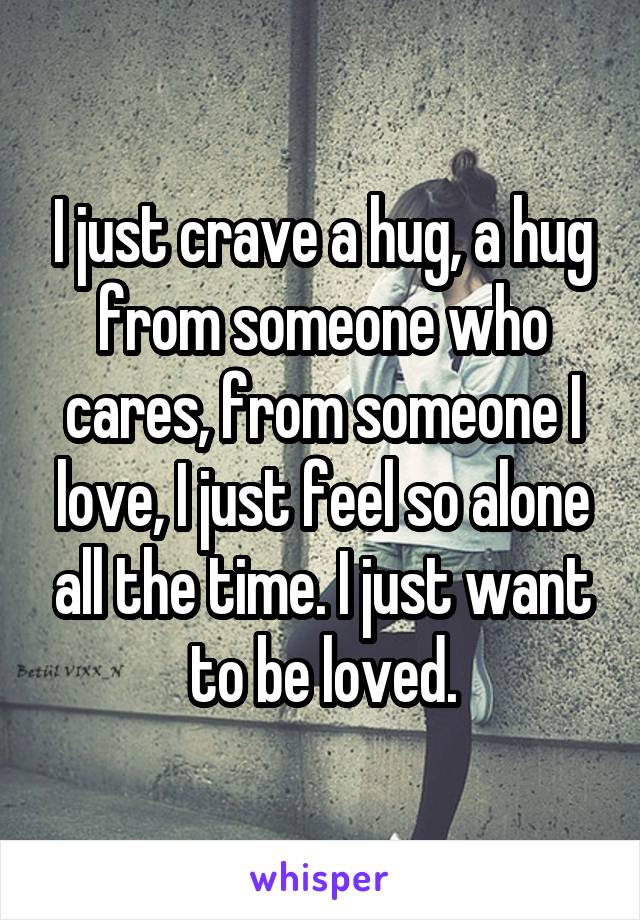 I just crave a hug, a hug from someone who cares, from someone I love, I just feel so alone all the time. I just want to be loved.