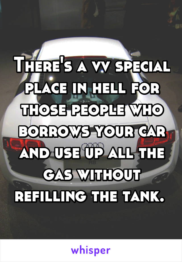 There's a vv special place in hell for those people who borrows your car and use up all the gas without refilling the tank. 