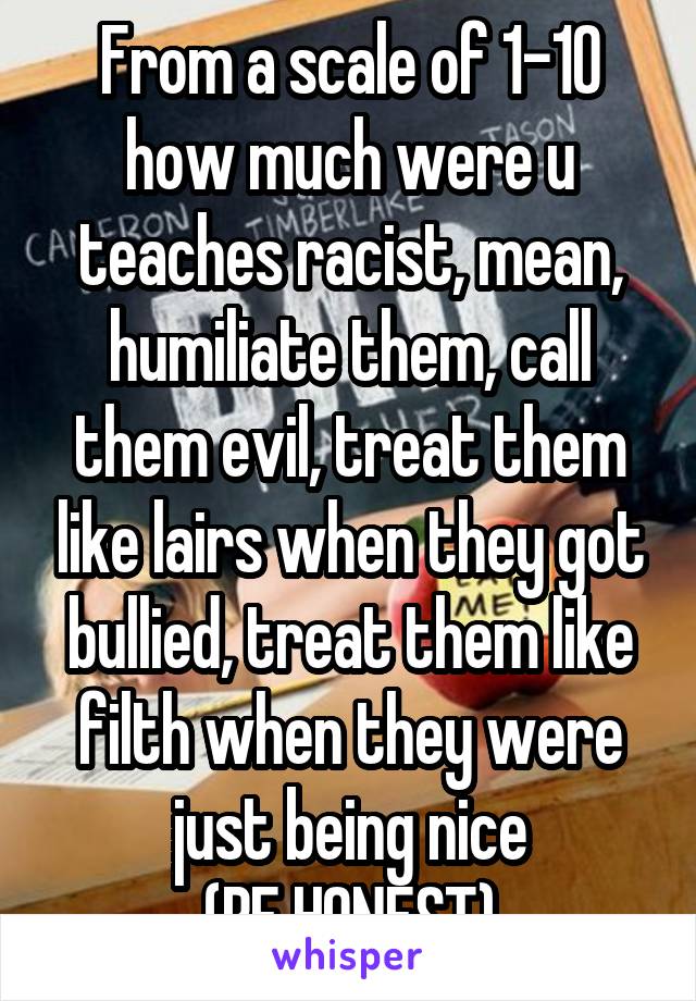 From a scale of 1-10 how much were u teaches racist, mean, humiliate them, call them evil, treat them like lairs when they got bullied, treat them like filth when they were just being nice
(BE HONEST)