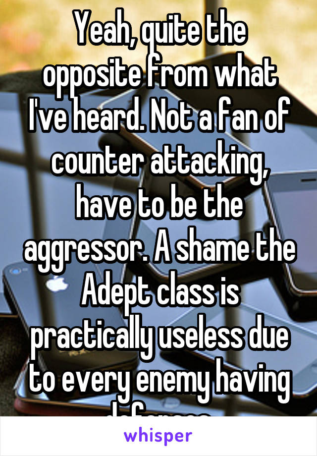 Yeah, quite the opposite from what I've heard. Not a fan of counter attacking, have to be the aggressor. A shame the Adept class is practically useless due to every enemy having defenses.